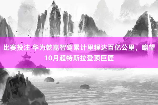 比赛投注 华为乾崑智驾累计里程达百亿公里，瞻望10月超特斯拉登顶巨匠