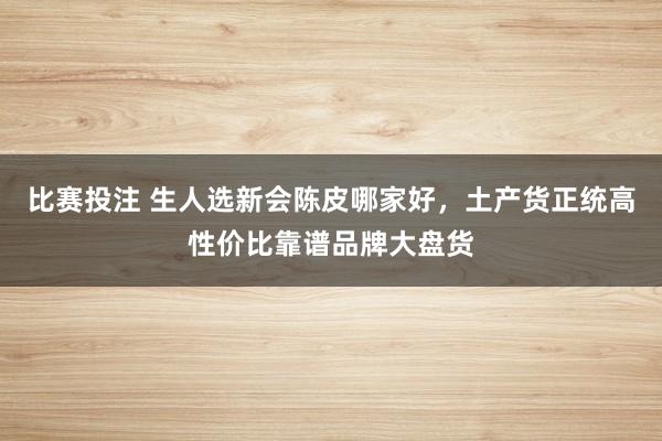 比赛投注 生人选新会陈皮哪家好，土产货正统高性价比靠谱品牌大盘货