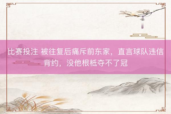 比赛投注 被往复后痛斥前东家，直言球队违信背约，没他根柢夺不了冠