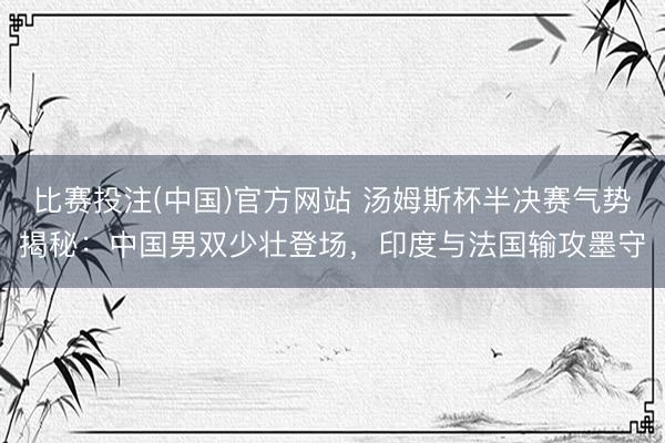 比赛投注(中国)官方网站 汤姆斯杯半决赛气势揭秘：中国男双少壮登场，印度与法国输攻墨守