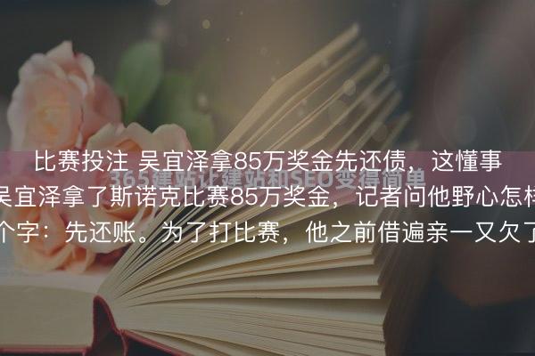 比赛投注 吴宜泽拿85万奖金先还债，这懂事看得东说念主破防了吴宜泽拿了斯诺克比赛85万奖金，记者问他野心怎样花，他挠挠头就三个字：先还账。为了打比赛，他之前借遍亲一又欠了一百多万，这笔奖金得手，第一件事不是买车庆祝，而是先把欠的债清掉。这份年事的懂事、担当和感德，真的太戳东说念主了。冠军常有，但在名利眼前还能守住...