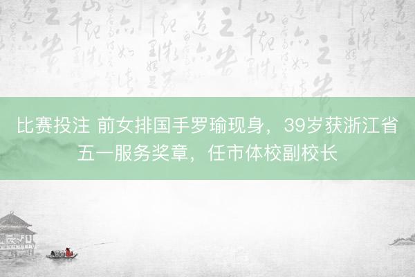 比赛投注 前女排国手罗瑜现身，39岁获浙江省五一服务奖章，任市体校副校长