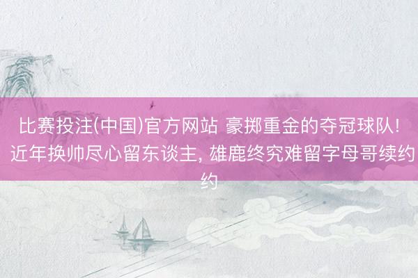比赛投注(中国)官方网站 豪掷重金的夺冠球队! 近年换帅尽心留东谈主， 雄鹿终究难留字母哥续约