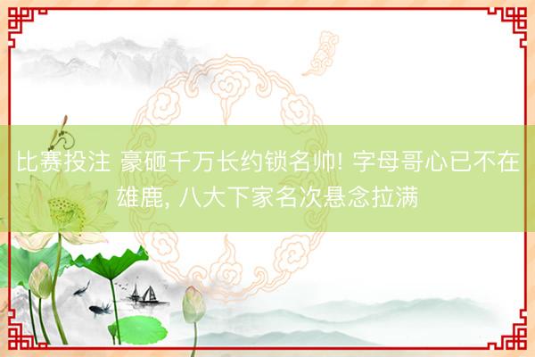 比赛投注 豪砸千万长约锁名帅! 字母哥心已不在雄鹿， 八大下家名次悬念拉满