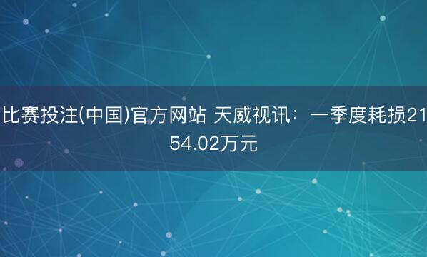 比赛投注(中国)官方网站 天威视讯：一季度耗损2154.02万元