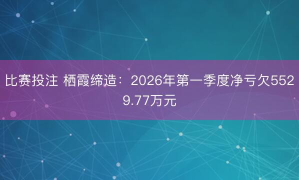 比赛投注 栖霞缔造：2026年第一季度净亏欠5529.77万元