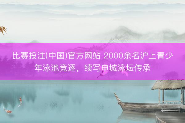 比赛投注(中国)官方网站 2000余名沪上青少年泳池竞逐，续写申城泳坛传承