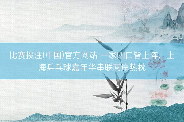 比赛投注(中国)官方网站 一家四口皆上阵，上海乒乓球嘉年华串联两岸热枕