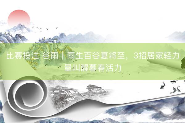 比赛投注 谷雨｜雨生百谷夏将至，3招居家轻力量叫醒暮春活力