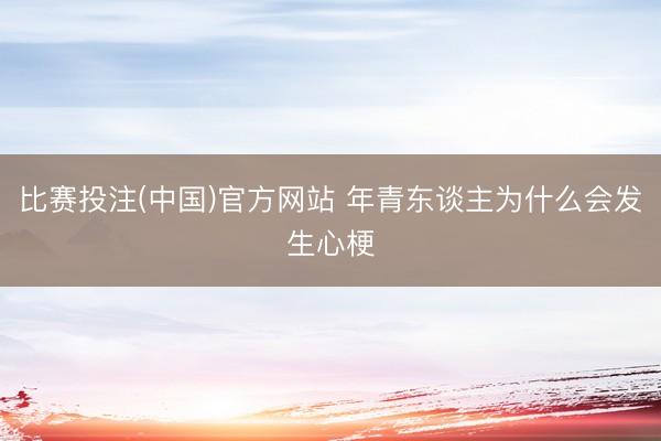 比赛投注(中国)官方网站 年青东谈主为什么会发生心梗