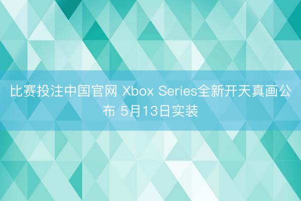 比赛投注中国官网 Xbox Series全新开天真画公布 5月13日实装