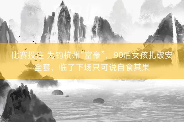 比赛投注 为钓杭州“富豪”，90后女孩扎破安全套，临了下场只可说自食其果