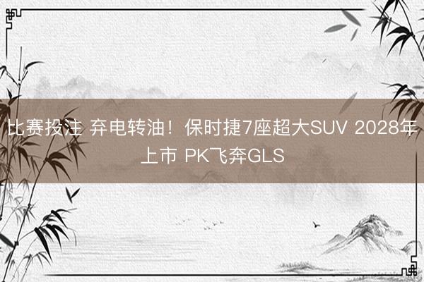 比赛投注 弃电转油！保时捷7座超大SUV 2028年上市 PK飞奔GLS