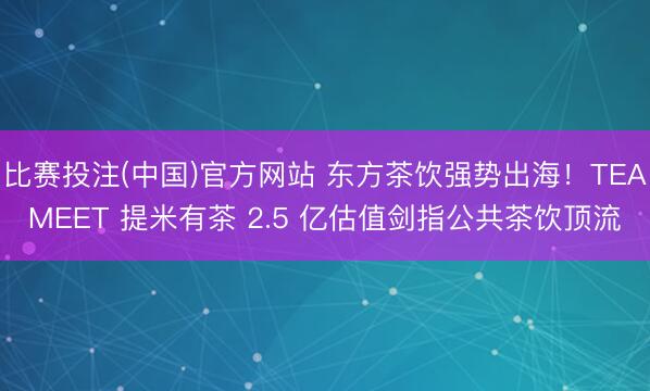 比赛投注(中国)官方网站 东方茶饮强势出海！TEAMEET 提米有茶 2.5 亿估值剑指公共茶饮顶流