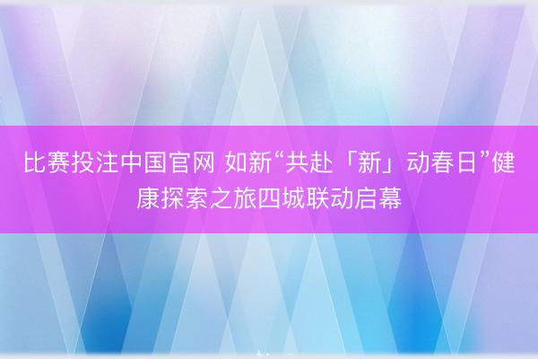 比赛投注中国官网 如新“共赴「新」动春日”健康探索之旅四城联动启幕