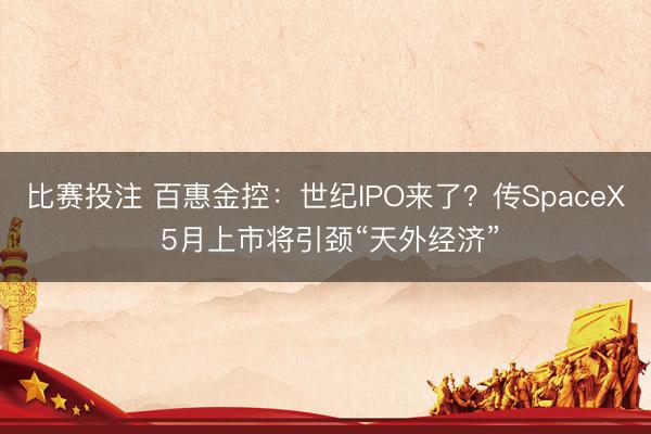 比赛投注 百惠金控：世纪IPO来了？传SpaceX 5月上市将引颈“天外经济”