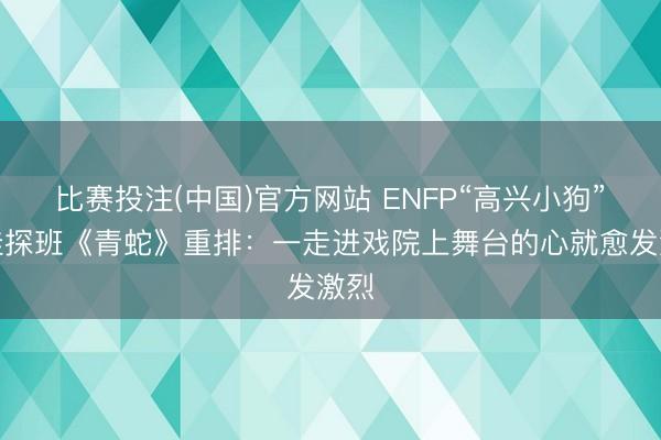 比赛投注(中国)官方网站 ENFP“高兴小狗”宋佳探班《青蛇》重排：一走进戏院上舞台的心就愈发激烈