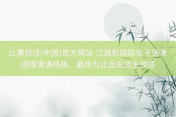 比赛投注(中国)官方网站 江疏影国际生子谣喙闹得沸沸扬扬，最终为止出东谈主预感