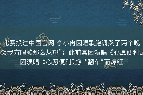 比赛投注中国官网 李小冉因唱歌跑调哭了两个晚上，称“从来不知谈我方唱歌那么从邡”；此前其因演唱《心愿便利贴》“翻车”而爆红